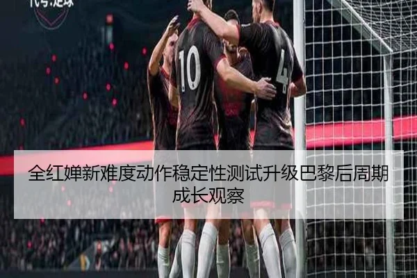 全红婵新难度动作稳定性测试升级巴黎后周期成长观察